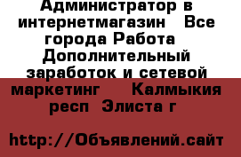 Администратор в интернетмагазин - Все города Работа » Дополнительный заработок и сетевой маркетинг   . Калмыкия респ.,Элиста г.